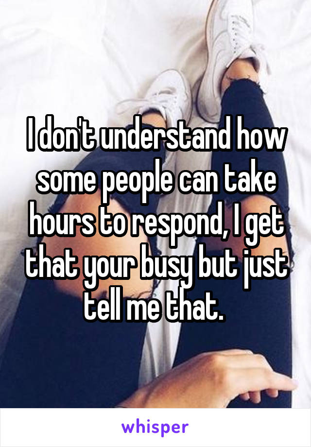I don't understand how some people can take hours to respond, I get that your busy but just tell me that. 
