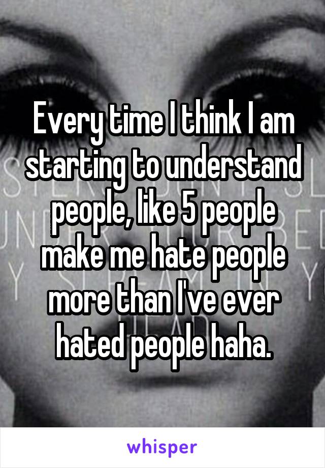 Every time I think I am starting to understand people, like 5 people make me hate people more than I've ever hated people haha.