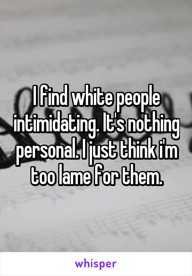 I find white people intimidating. It's nothing personal. I just think i'm too lame for them.