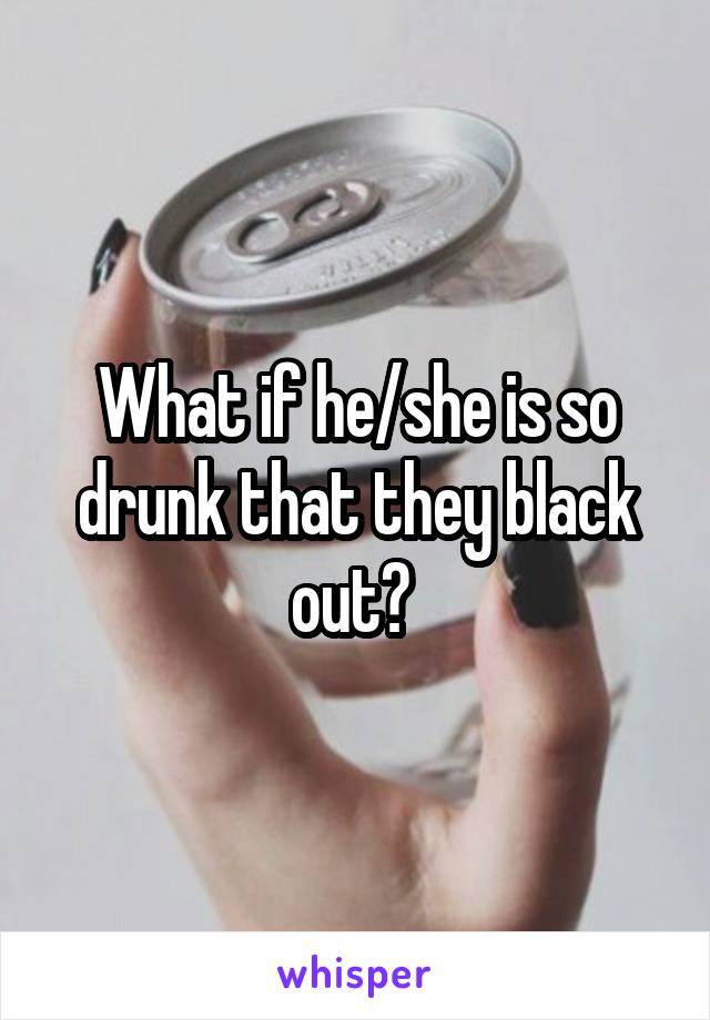 What if he/she is so drunk that they black out? 