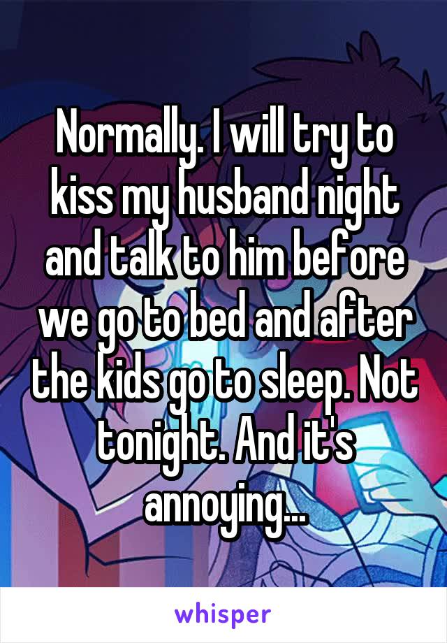 Normally. I will try to kiss my husband night and talk to him before we go to bed and after the kids go to sleep. Not tonight. And it's annoying...