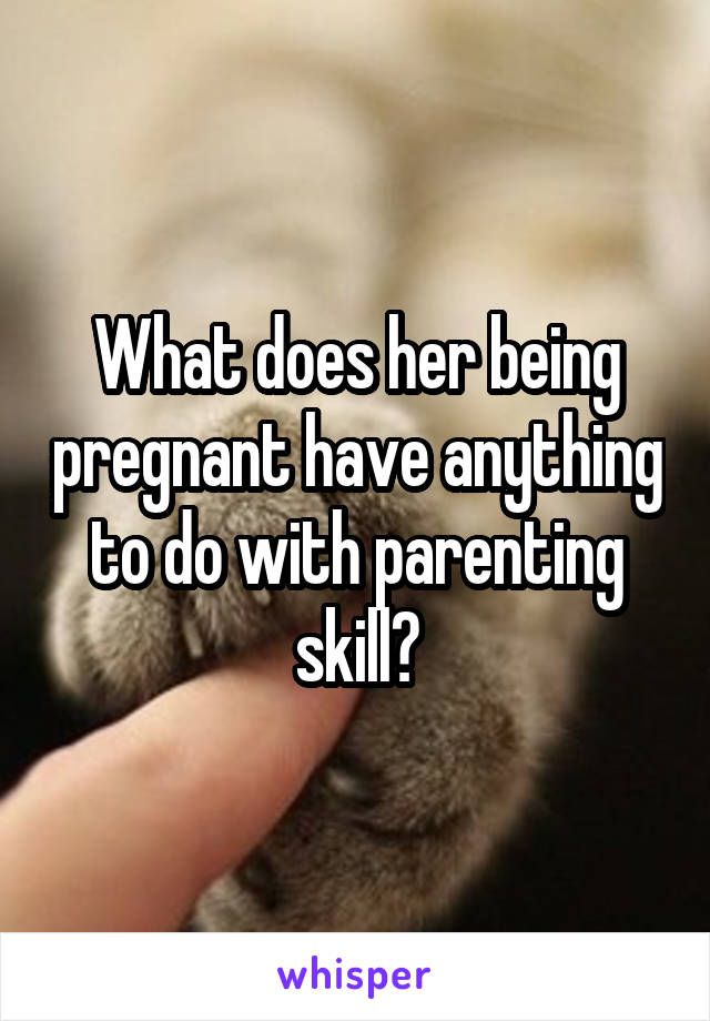 What does her being pregnant have anything to do with parenting skill?