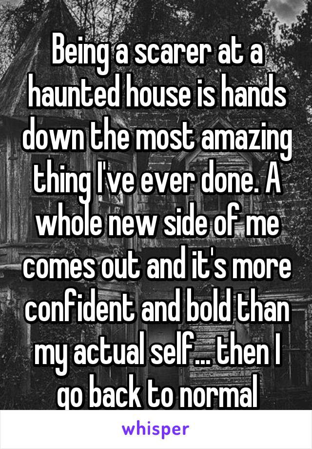 Being a scarer at a haunted house is hands down the most amazing thing I've ever done. A whole new side of me comes out and it's more confident and bold than my actual self... then I go back to normal