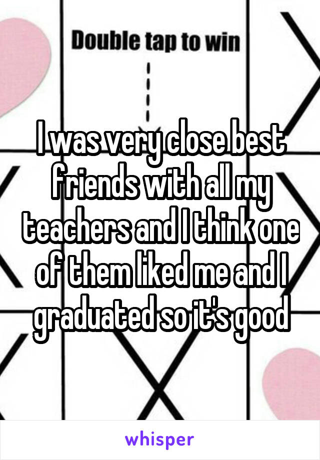 I was very close best friends with all my teachers and I think one of them liked me and I graduated so it's good
