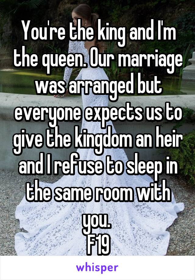 You're the king and I'm the queen. Our marriage was arranged but everyone expects us to give the kingdom an heir and I refuse to sleep in the same room with you. 
F19