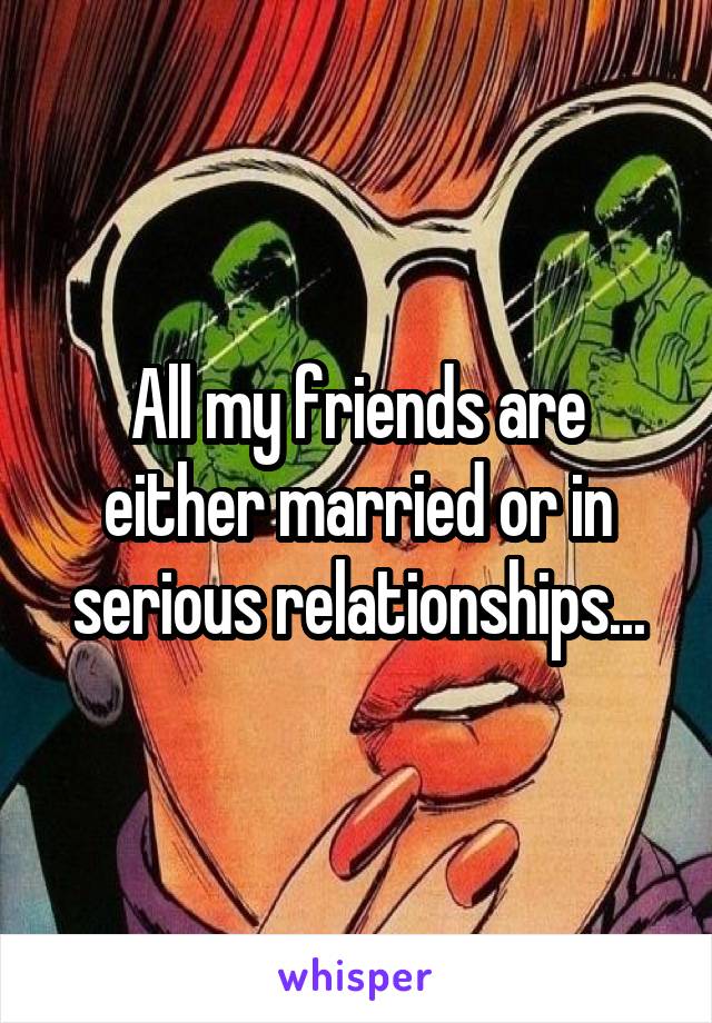 All my friends are either married or in serious relationships...