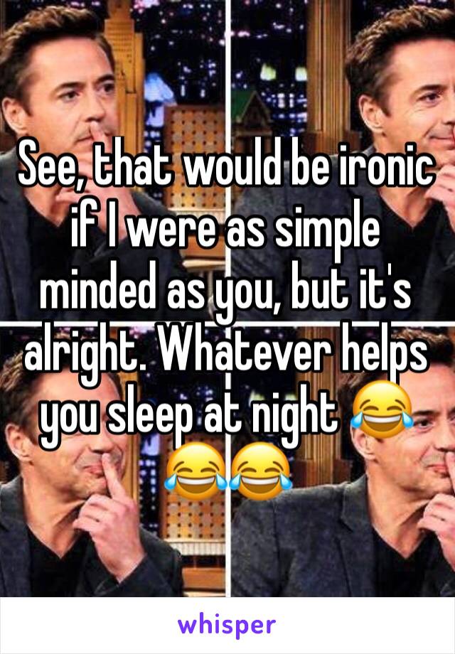 See, that would be ironic if I were as simple minded as you, but it's alright. Whatever helps you sleep at night 😂😂😂