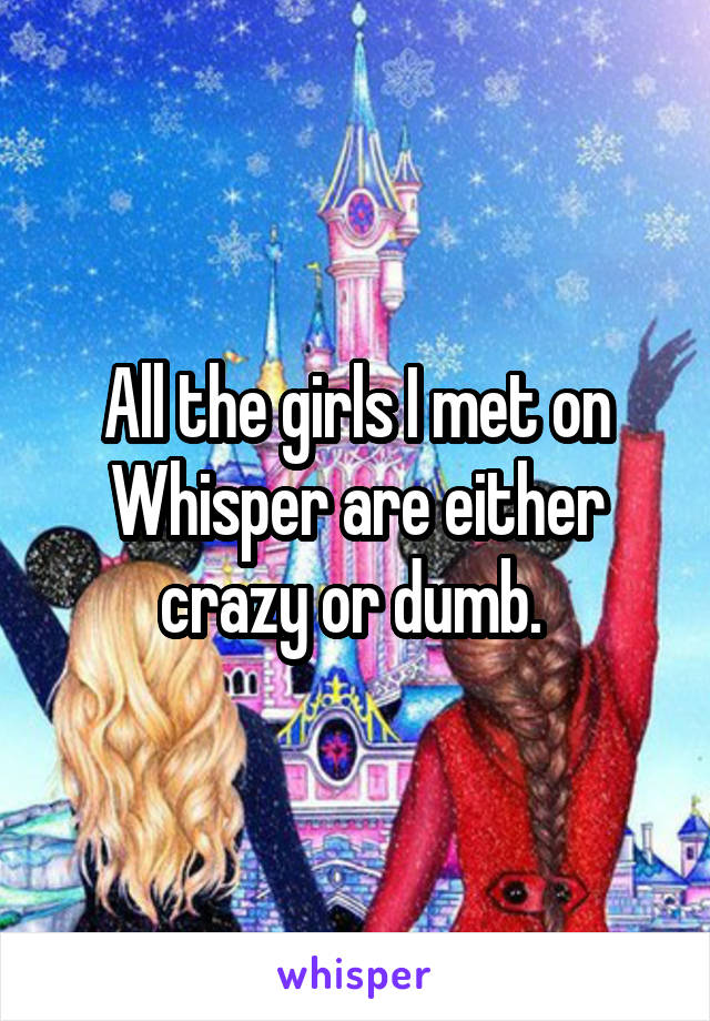 All the girls I met on Whisper are either crazy or dumb. 