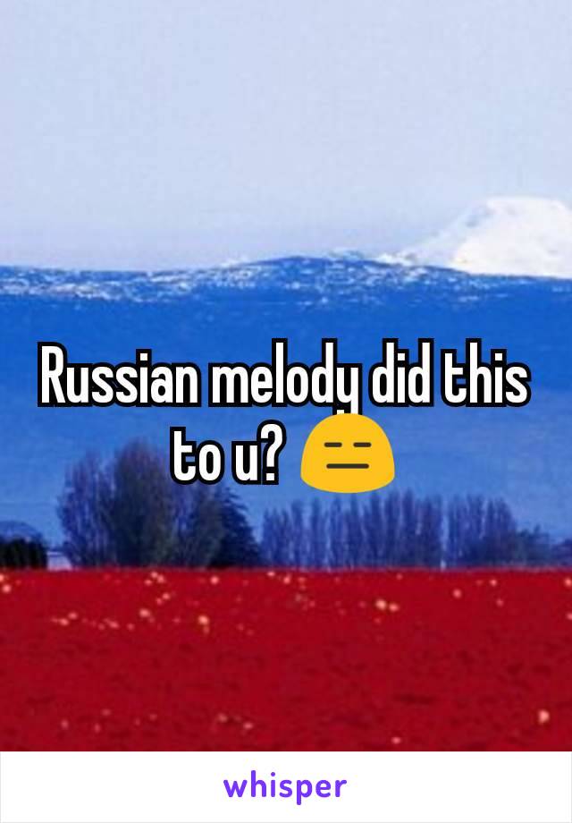Russian melody did this to u? 😑