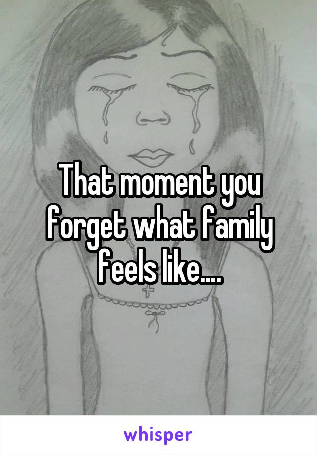 That moment you forget what family feels like....