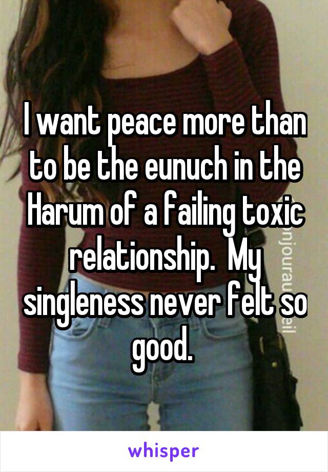 I want peace more than to be the eunuch in the Harum of a failing toxic relationship.  My singleness never felt so good. 