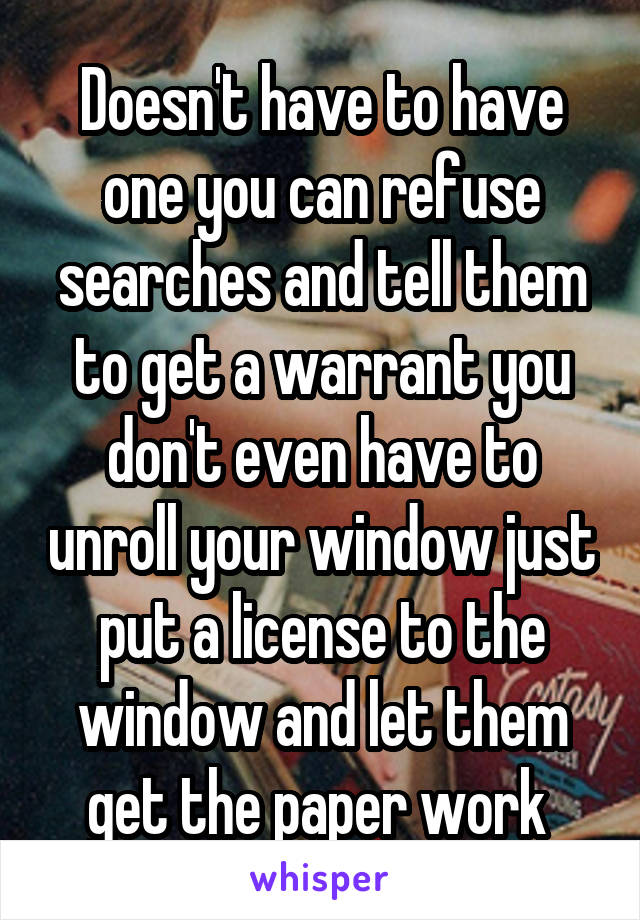 Doesn't have to have one you can refuse searches and tell them to get a warrant you don't even have to unroll your window just put a license to the window and let them get the paper work 