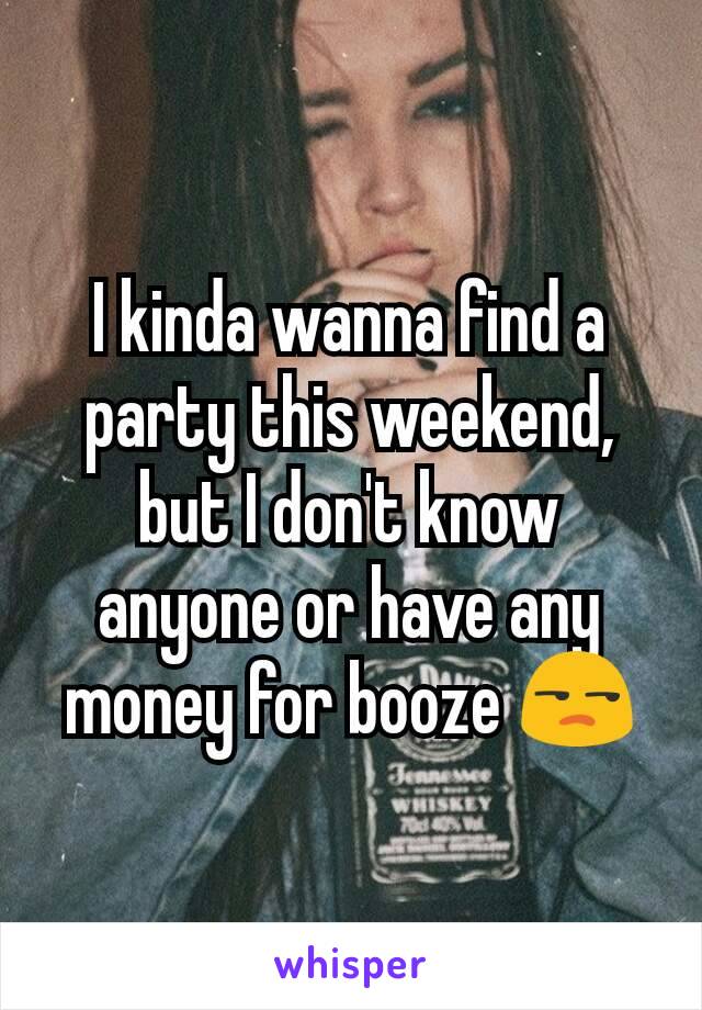 I kinda wanna find a party this weekend, but I don't know anyone or have any money for booze 😒
