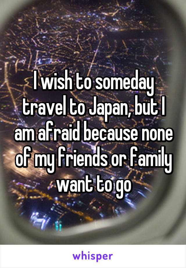 I wish to someday travel to Japan, but I am afraid because none of my friends or family want to go