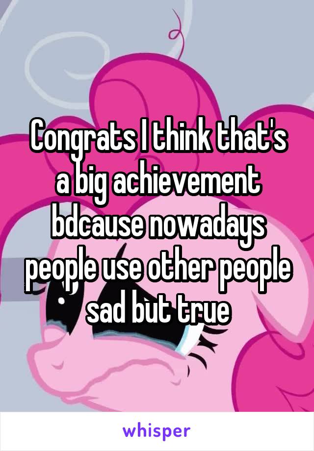 Congrats I think that's a big achievement bdcause nowadays people use other people sad but true