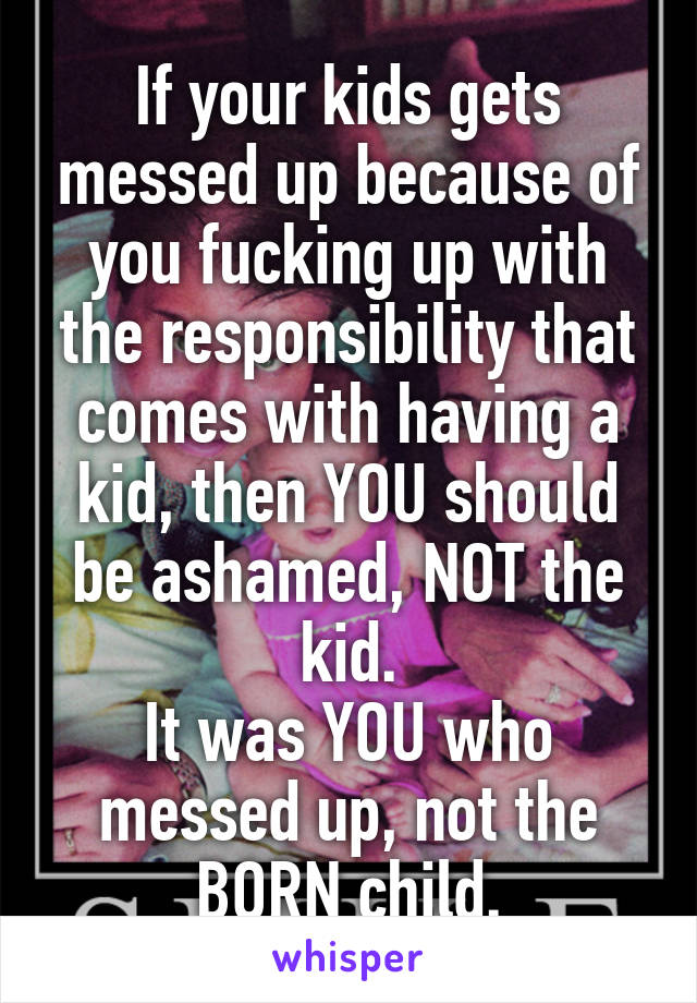 If your kids gets messed up because of you fucking up with the responsibility that comes with having a kid, then YOU should be ashamed, NOT the kid.
It was YOU who messed up, not the BORN child.
