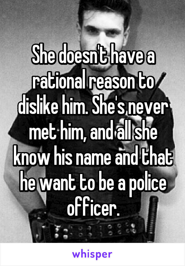She doesn't have a rational reason to dislike him. She's never met him, and all she know his name and that he want to be a police officer.