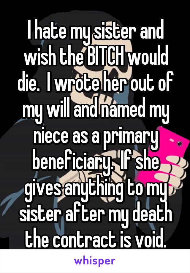 I hate my sister and wish the BITCH would die.  I wrote her out of my will and named my niece as a primary beneficiary.  If she gives anything to my sister after my death the contract is void.