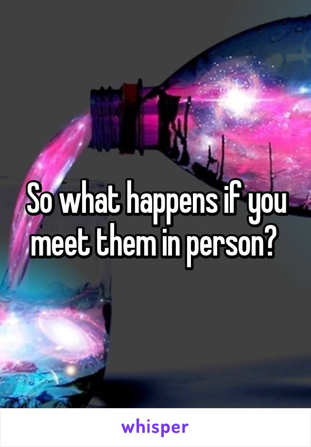 So what happens if you meet them in person? 