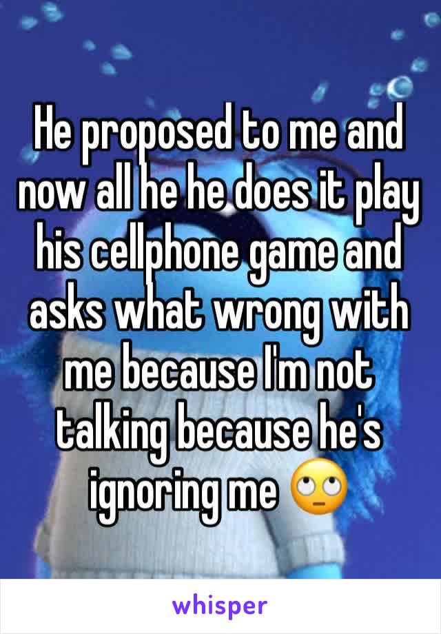 He proposed to me and now all he he does it play his cellphone game and asks what wrong with me because I'm not talking because he's ignoring me ðŸ™„