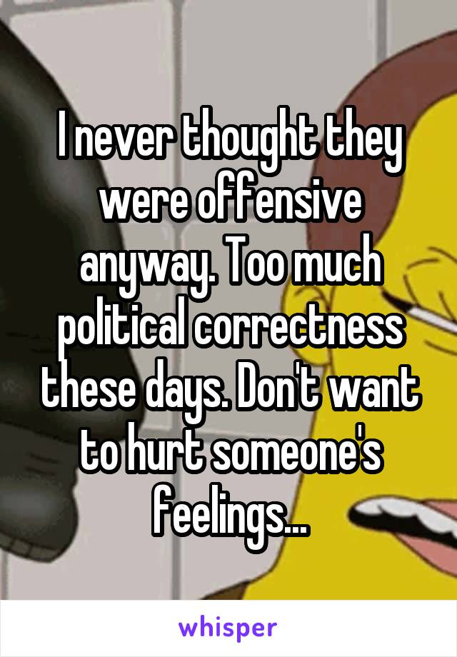 I never thought they were offensive anyway. Too much political correctness these days. Don't want to hurt someone's feelings...