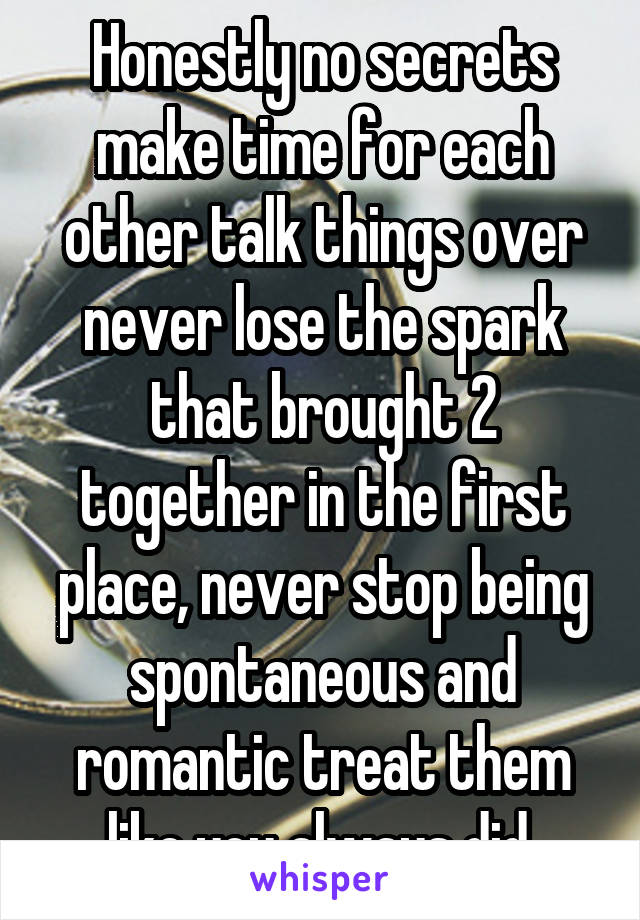 Honestly no secrets make time for each other talk things over never lose the spark that brought 2 together in the first place, never stop being spontaneous and romantic treat them like you always did 