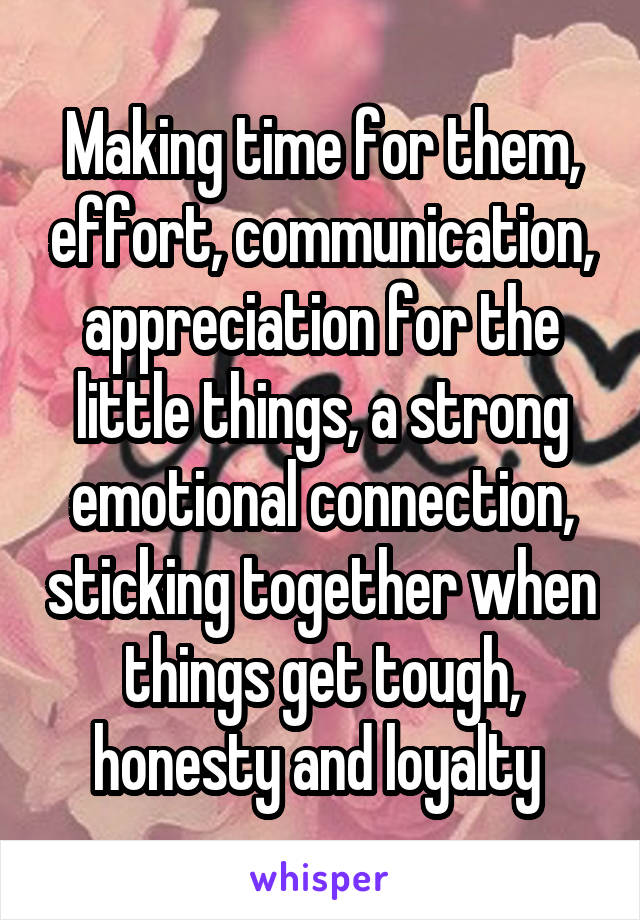 Making time for them, effort, communication, appreciation for the little things, a strong emotional connection, sticking together when things get tough, honesty and loyalty 