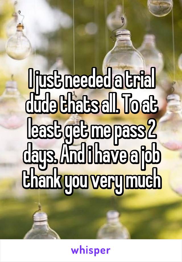 I just needed a trial dude thats all. To at least get me pass 2 days. And i have a job thank you very much