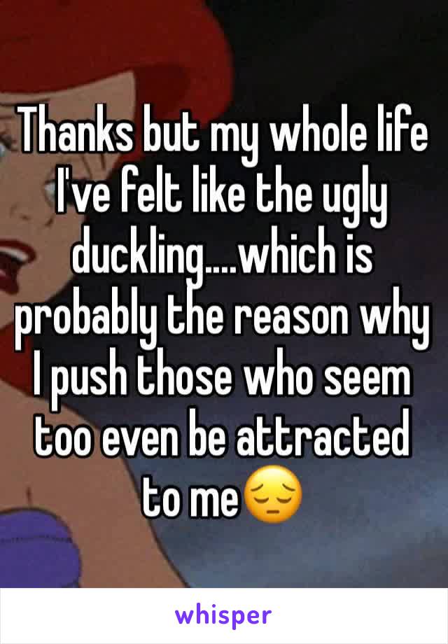 Thanks but my whole life I've felt like the ugly duckling....which is probably the reason why I push those who seem too even be attracted to me😔