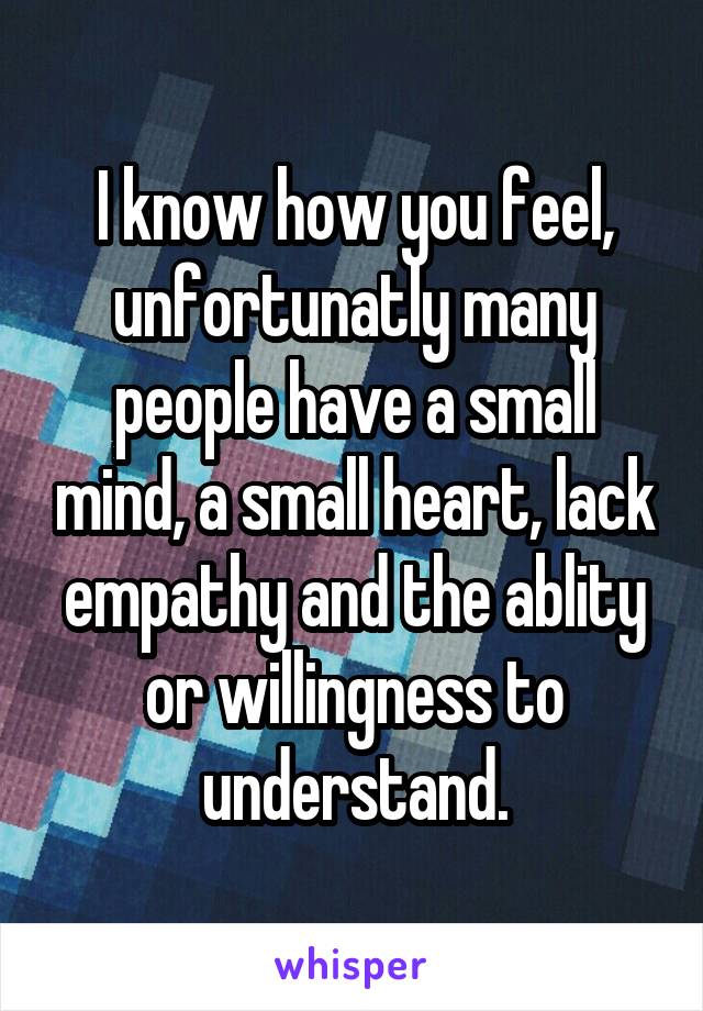 I know how you feel, unfortunatly many people have a small mind, a small heart, lack empathy and the ablity or willingness to understand.