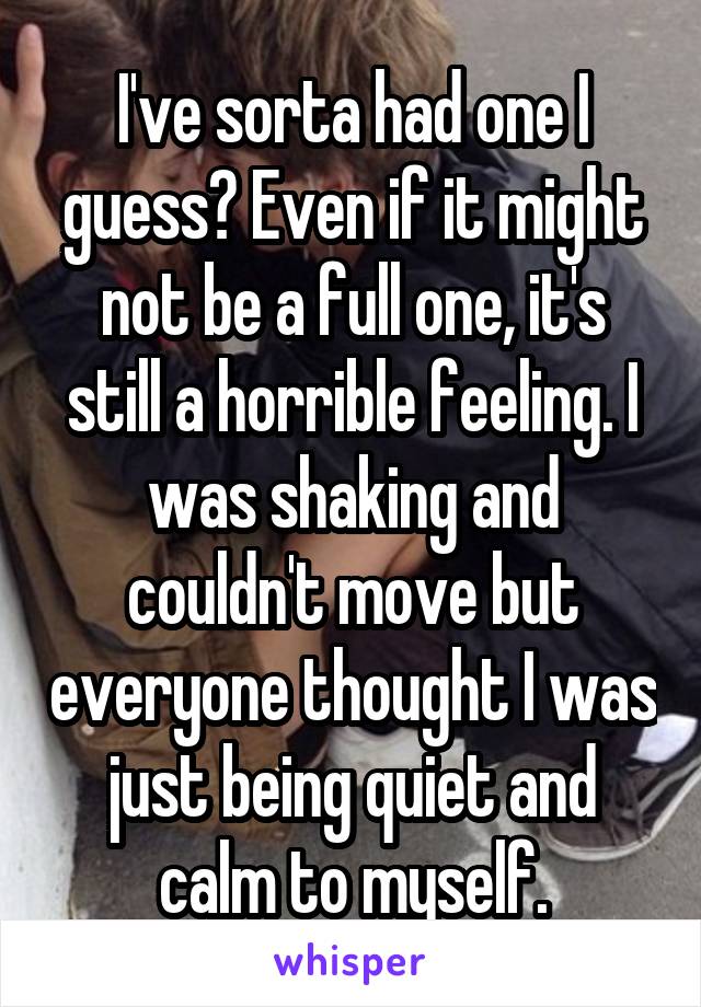 I've sorta had one I guess? Even if it might not be a full one, it's still a horrible feeling. I was shaking and couldn't move but everyone thought I was just being quiet and calm to myself.