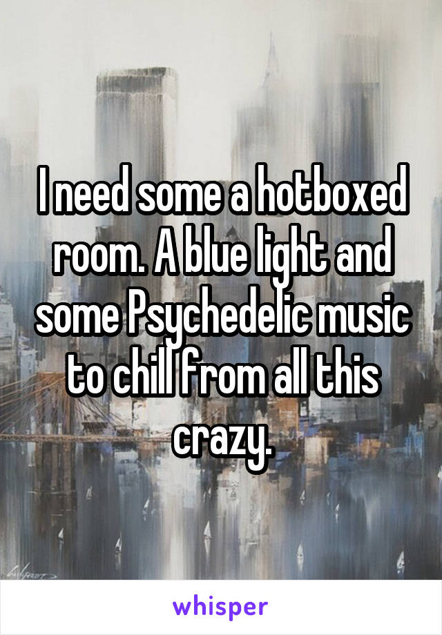 I need some a hotboxed room. A blue light and some Psychedelic music to chill from all this crazy.