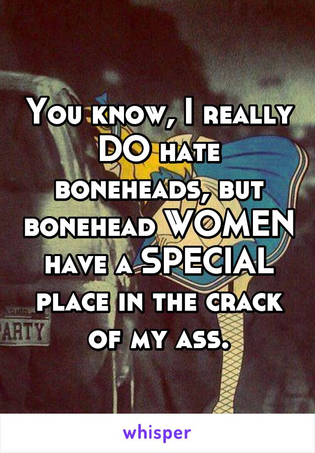 You know, I really DO hate boneheads, but bonehead WOMEN have a SPECIAL place in the crack of my ass.