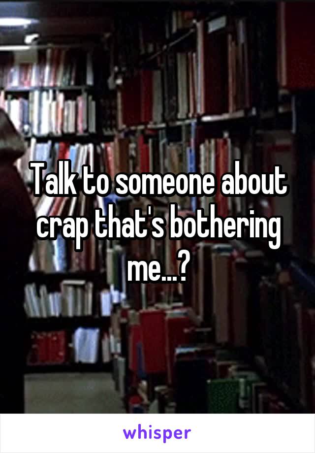 Talk to someone about crap that's bothering me...?