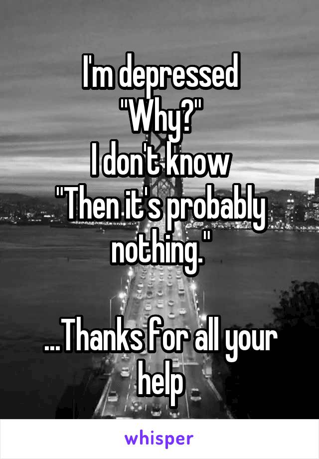 I'm depressed
"Why?"
I don't know
"Then it's probably nothing."

...Thanks for all your help
