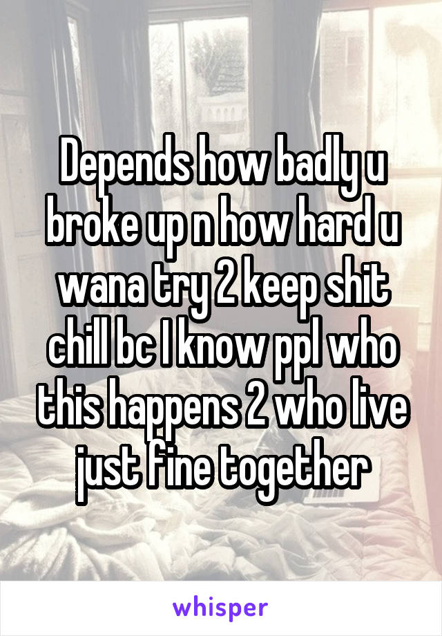 Depends how badly u broke up n how hard u wana try 2 keep shit chill bc I know ppl who this happens 2 who live just fine together
