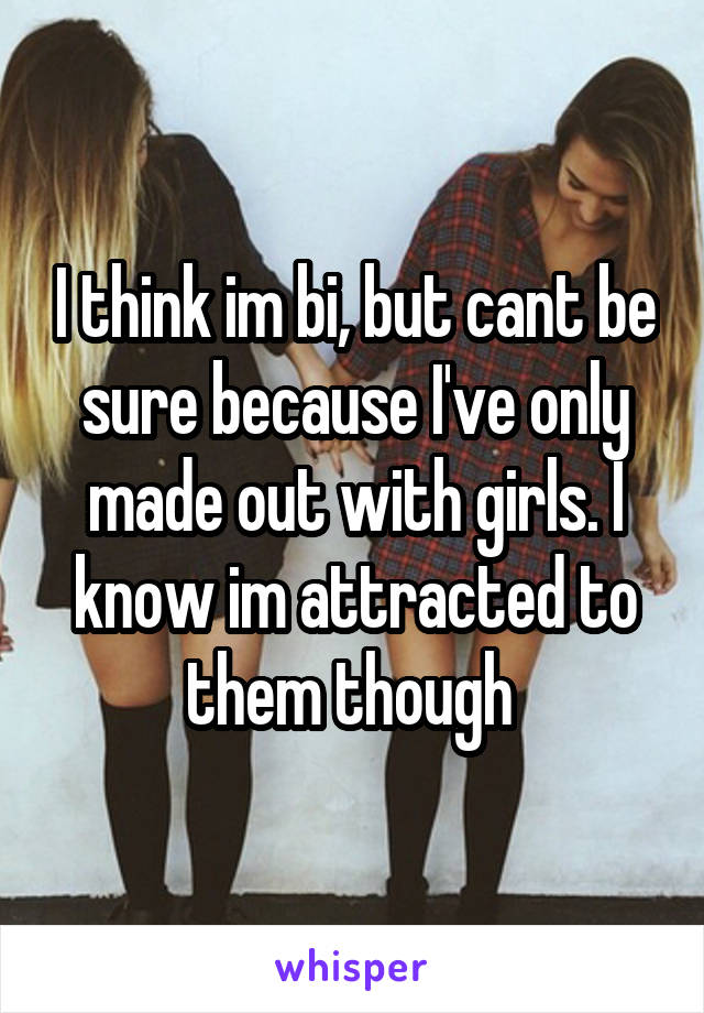 I think im bi, but cant be sure because I've only made out with girls. I know im attracted to them though 