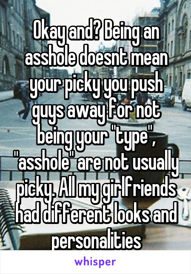 Okay and? Being an asshole doesnt mean your picky you push guys away for not being your "type", "asshole" are not usually picky. All my girlfriends had different looks and personalities