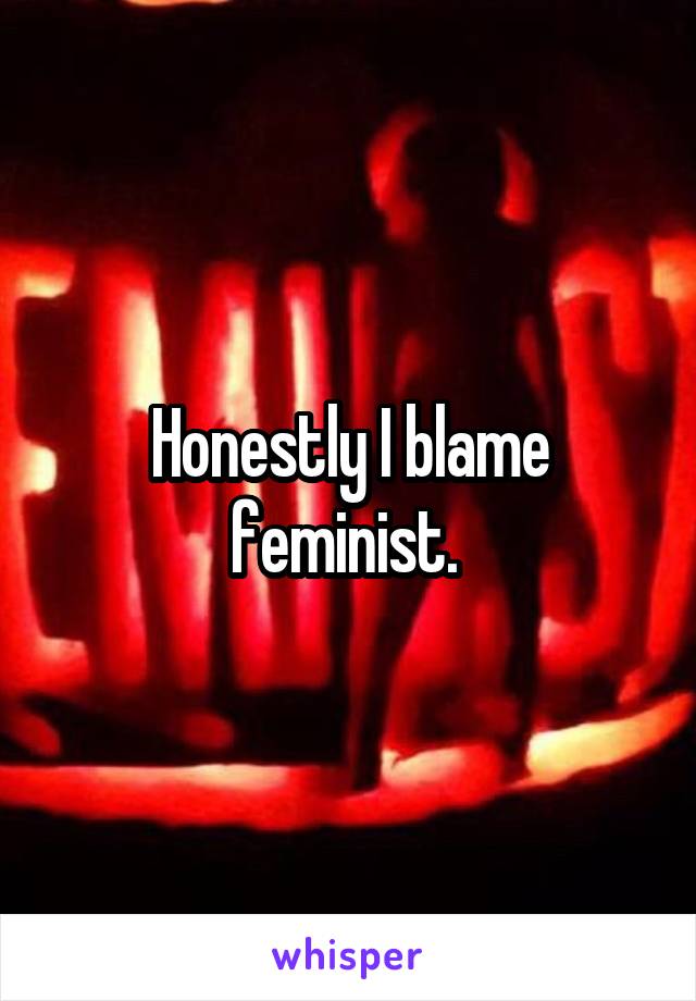 Honestly I blame feminist. 