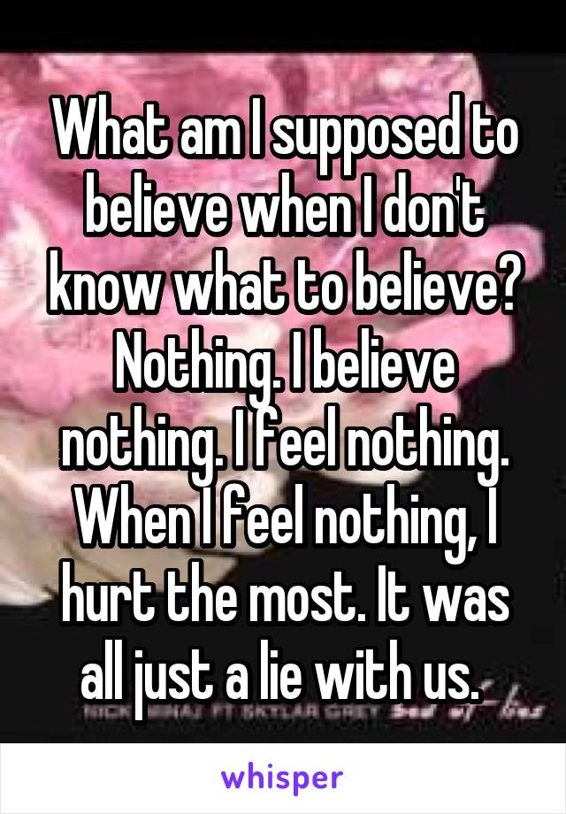 What am I supposed to believe when I don't know what to believe? Nothing. I believe nothing. I feel nothing. When I feel nothing, I hurt the most. It was all just a lie with us. 