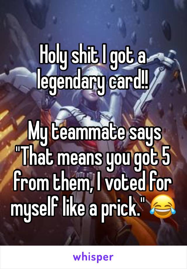 Holy shit I got a legendary card!! 

 My teammate says "That means you got 5 from them, I voted for myself like a prick." 😂