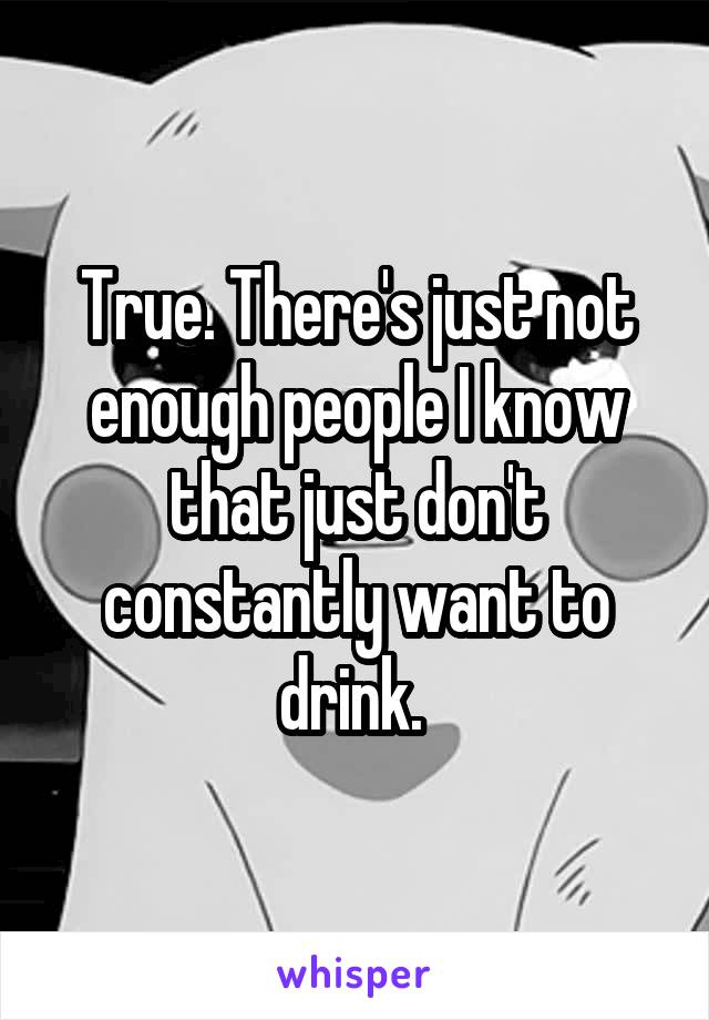 True. There's just not enough people I know that just don't constantly want to drink. 