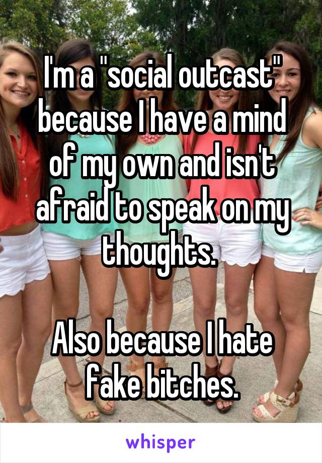I'm a "social outcast" because I have a mind of my own and isn't afraid to speak on my thoughts. 

Also because I hate fake bitches.