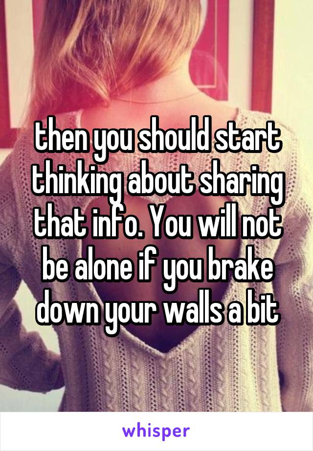 then you should start thinking about sharing that info. You will not be alone if you brake down your walls a bit