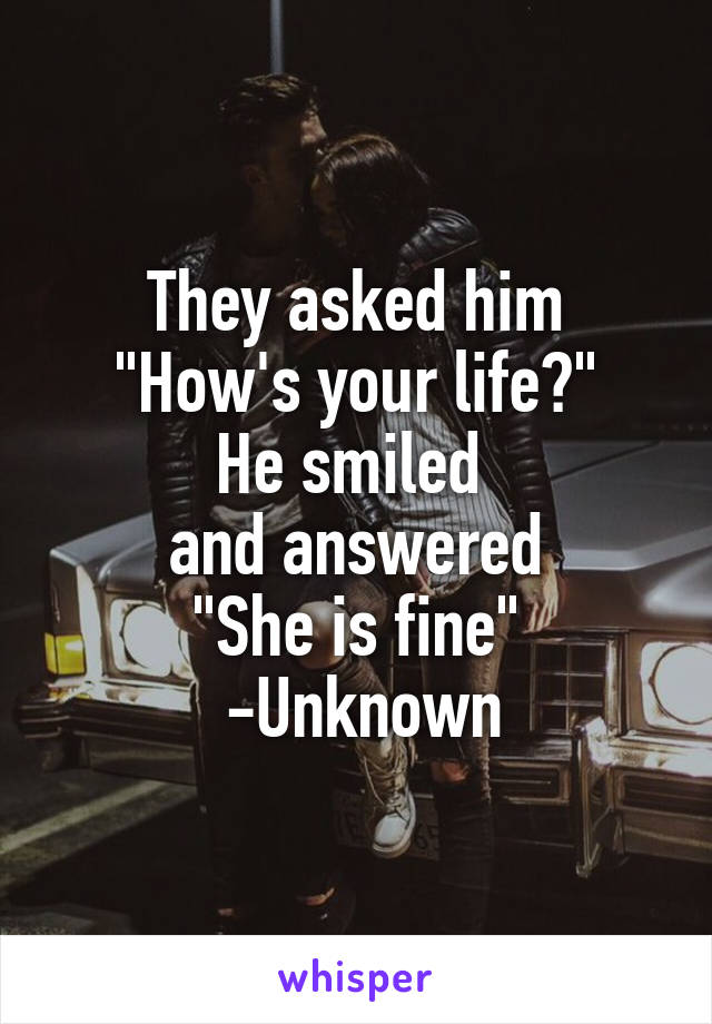 They asked him
"How's your life?"
He smiled 
and answered
"She is fine"
 -Unknown