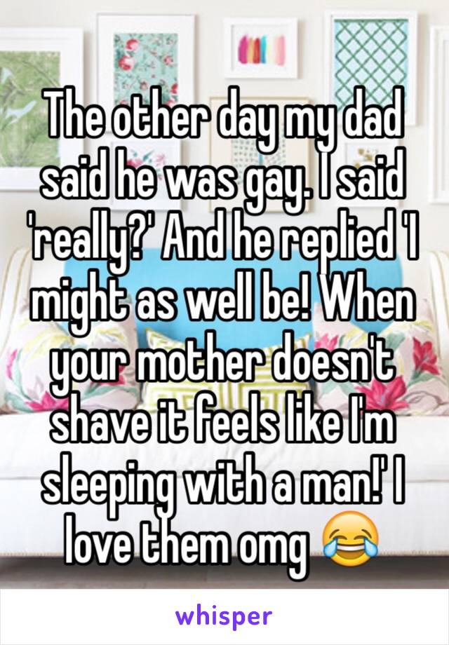 The other day my dad said he was gay. I said 'really?' And he replied 'I might as well be! When your mother doesn't shave it feels like I'm sleeping with a man!' I love them omg 😂