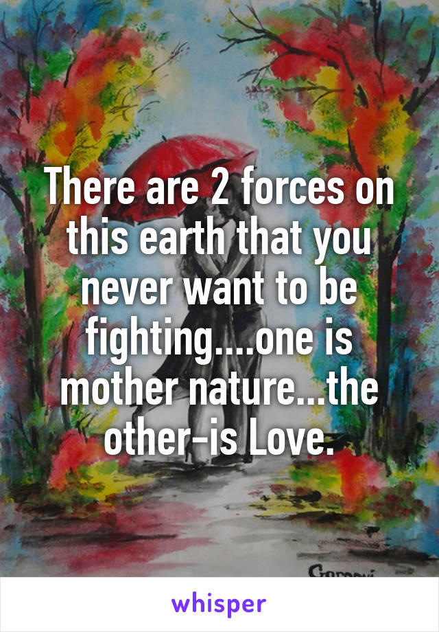 There are 2 forces on this earth that you never want to be fighting....one is mother nature...the other-is Love.