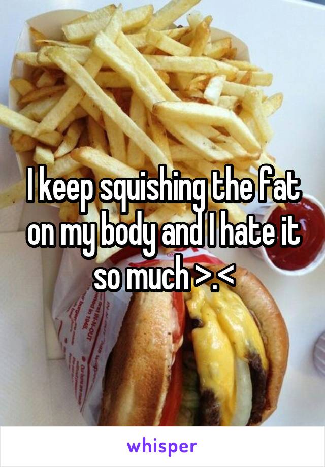 I keep squishing the fat on my body and I hate it so much >.<