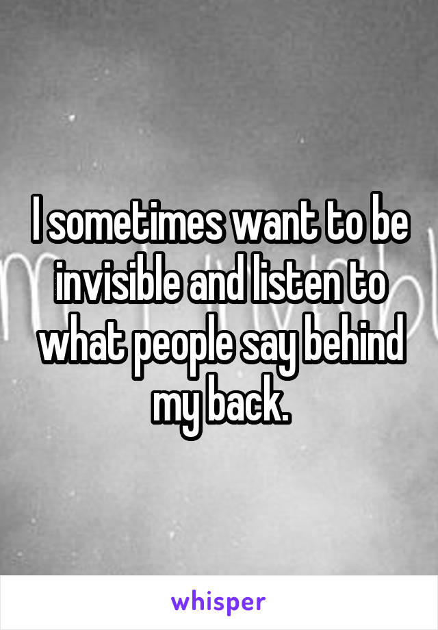 I sometimes want to be invisible and listen to what people say behind my back.