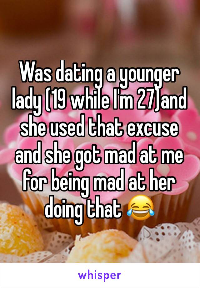 Was dating a younger lady (19 while I'm 27)and she used that excuse and she got mad at me for being mad at her doing that 😂